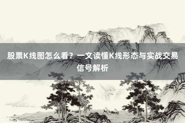 股票K线图怎么看？一文读懂K线形态与实战交易信号解析