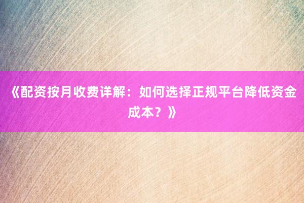 《配资按月收费详解：如何选择正规平台降低资金成本？》