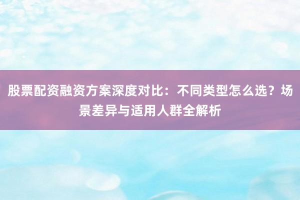 股票配资融资方案深度对比：不同类型怎么选？场景差异与适用人群全解析
