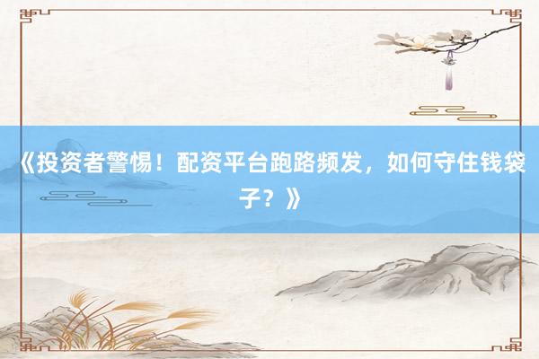 《投资者警惕！配资平台跑路频发，如何守住钱袋子？》