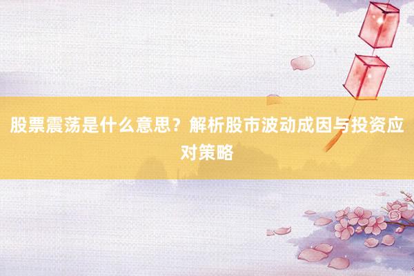 股票震荡是什么意思？解析股市波动成因与投资应对策略