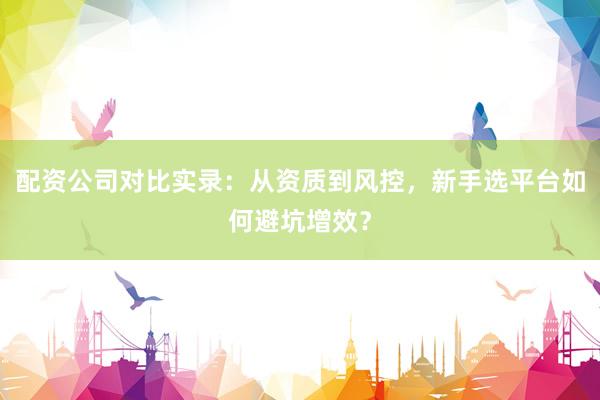 配资公司对比实录：从资质到风控，新手选平台如何避坑增效？