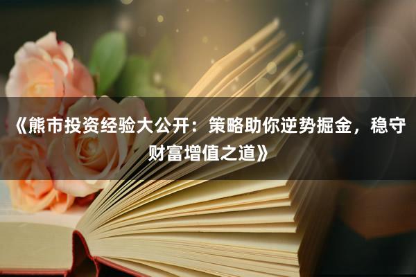 《熊市投资经验大公开：策略助你逆势掘金，稳守财富增值之道》