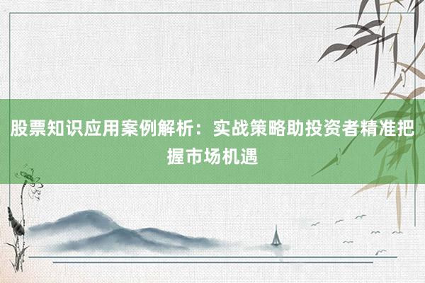 股票知识应用案例解析：实战策略助投资者精准把握市场机遇