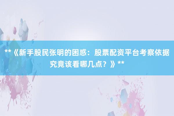 **《新手股民张明的困惑：股票配资平台考察依据究竟该看哪几点？》**