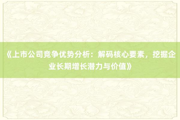 《上市公司竞争优势分析：解码核心要素，挖掘企业长期增长潜力与价值》