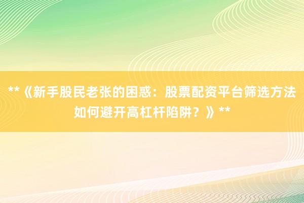 **《新手股民老张的困惑：股票配资平台筛选方法如何避开高杠杆陷阱？》**