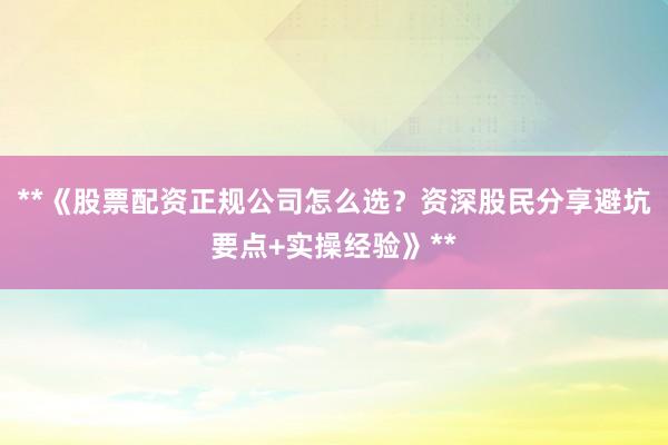 **《股票配资正规公司怎么选？资深股民分享避坑要点+实操经验》**