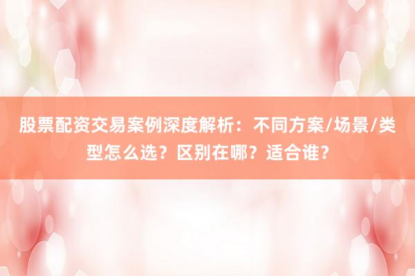 股票配资交易案例深度解析：不同方案/场景/类型怎么选？区别在哪？适合谁？
