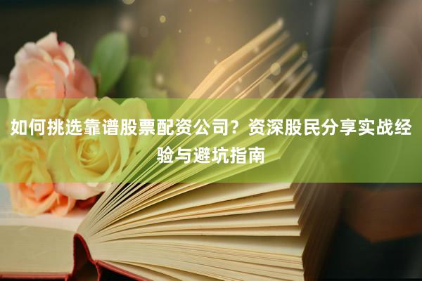 如何挑选靠谱股票配资公司？资深股民分享实战经验与避坑指南