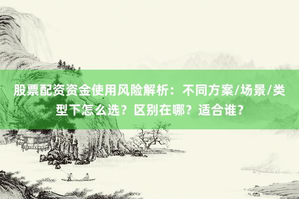 股票配资资金使用风险解析：不同方案/场景/类型下怎么选？区别在哪？适合谁？