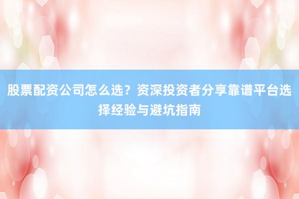 股票配资公司怎么选？资深投资者分享靠谱平台选择经验与避坑指南