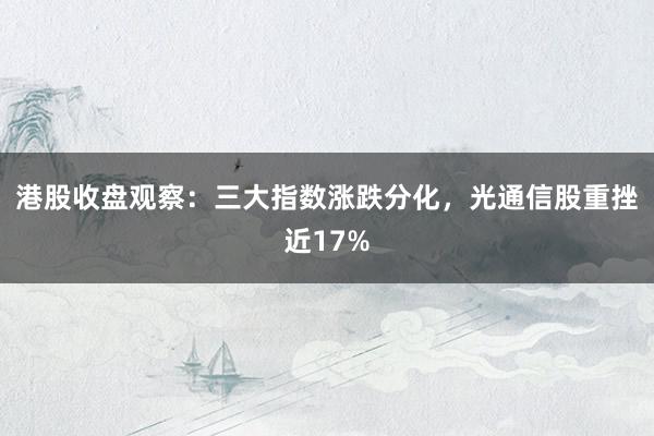 港股收盘观察:三大指数涨跌分化,光通信股重挫近17%