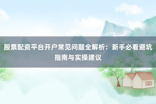 股票配资平台开户常见问题全解析：新手必看避坑指南与实操建议