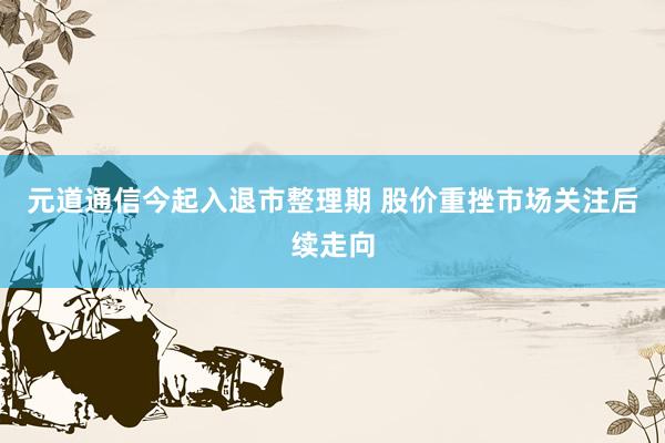 元道通信今起入退市整理期 股价重挫市场关注后续走向