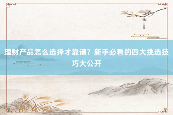理财产品怎么选择才靠谱？新手必看的四大挑选技巧大公开