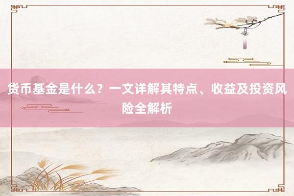货币基金是什么？一文详解其特点、收益及投资风险全解析