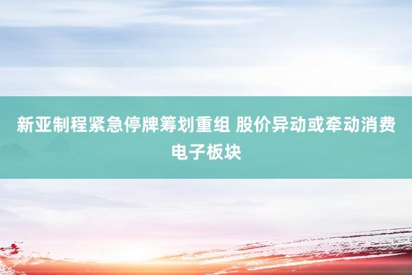 新亚制程紧急停牌筹划重组 股价异动或牵动消费电子板块