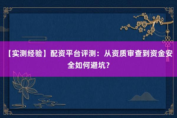 【实测经验】配资平台评测：从资质审查到资金安全如何避坑？