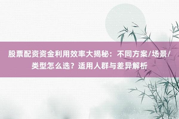 股票配资资金利用效率大揭秘：不同方案/场景/类型怎么选？适用人群与差异解析