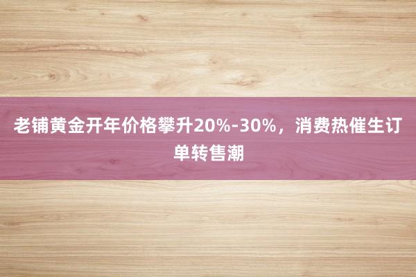 老铺黄金开年价格攀升20%-30%，消费热催生订单转售潮