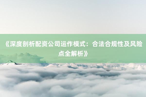 《深度剖析配资公司运作模式：合法合规性及风险点全解析》