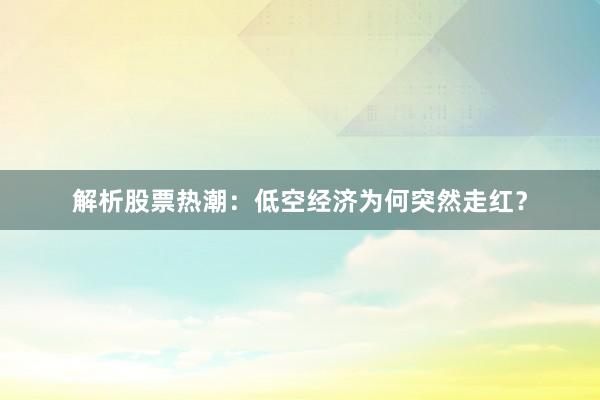解析股票热潮：低空经济为何突然走红？