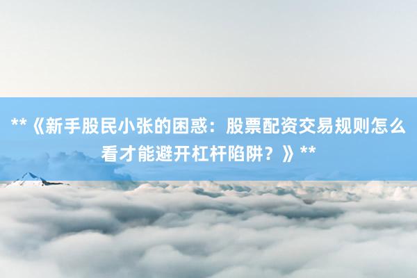 **《新手股民小张的困惑：股票配资交易规则怎么看才能避开杠杆陷阱？》**