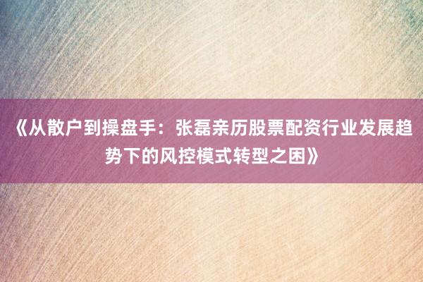 《从散户到操盘手：张磊亲历股票配资行业发展趋势下的风控模式转型之困》