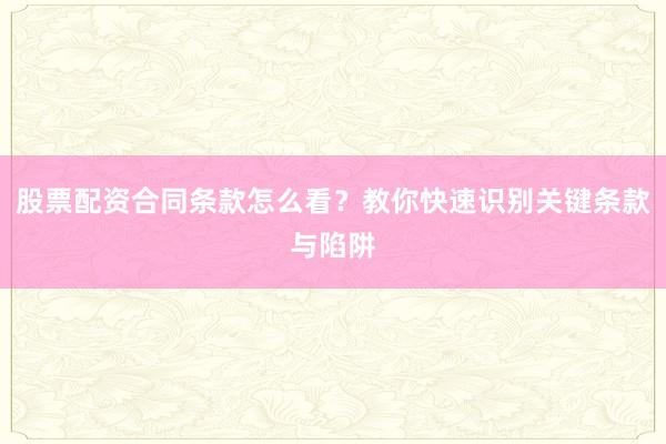 股票配资合同条款怎么看？教你快速识别关键条款与陷阱
