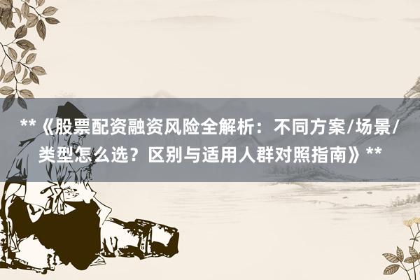 **《股票配资融资风险全解析：不同方案/场景/类型怎么选？区别与适用人群对照指南》**