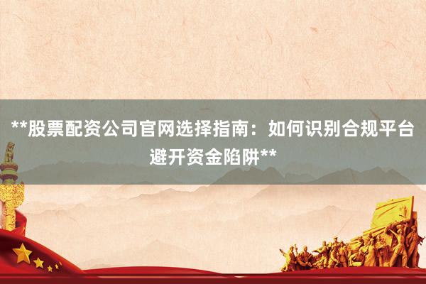 **股票配资公司官网选择指南：如何识别合规平台避开资金陷阱**