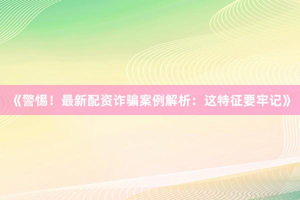 《警惕！最新配资诈骗案例解析：这特征要牢记》