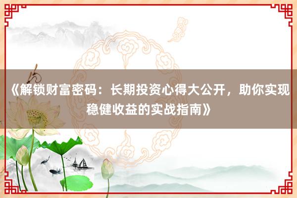 《解锁财富密码：长期投资心得大公开，助你实现稳健收益的实战指南》