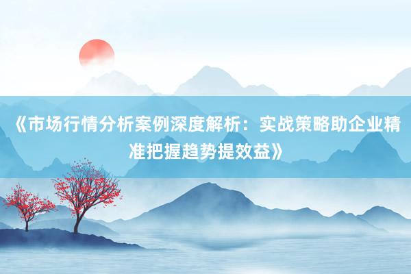《市场行情分析案例深度解析：实战策略助企业精准把握趋势提效益》