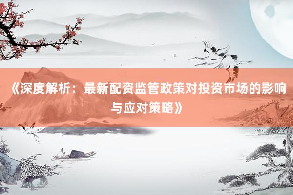 《深度解析：最新配资监管政策对投资市场的影响与应对策略》