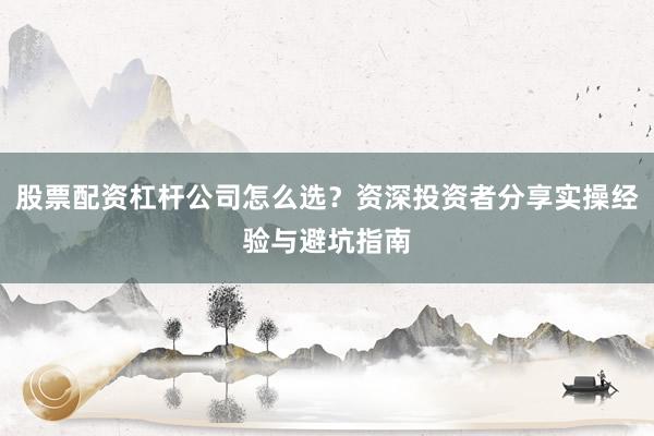 股票配资杠杆公司怎么选？资深投资者分享实操经验与避坑指南