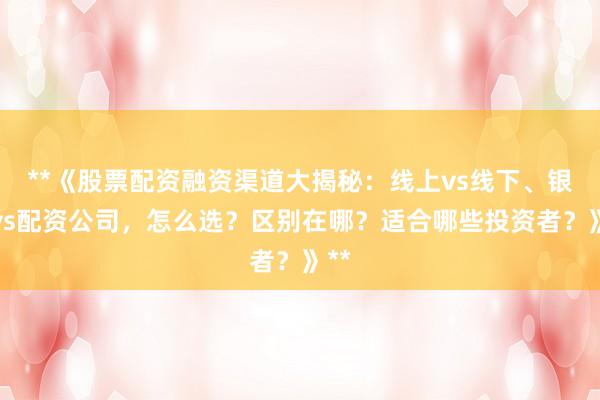 **《股票配资融资渠道大揭秘：线上vs线下、银行vs配资公司，怎么选？区别在哪？适合哪些投资者？》**