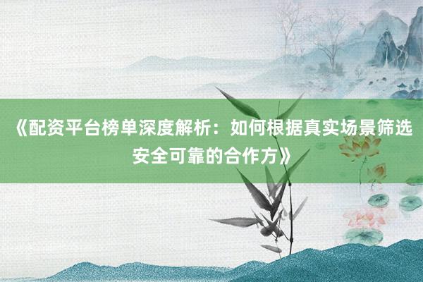 《配资平台榜单深度解析：如何根据真实场景筛选安全可靠的合作方》