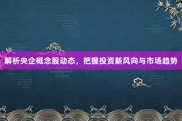 解析央企概念股动态，把握投资新风向与市场趋势