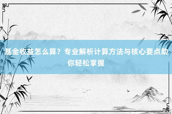基金收益怎么算？专业解析计算方法与核心要点助你轻松掌握