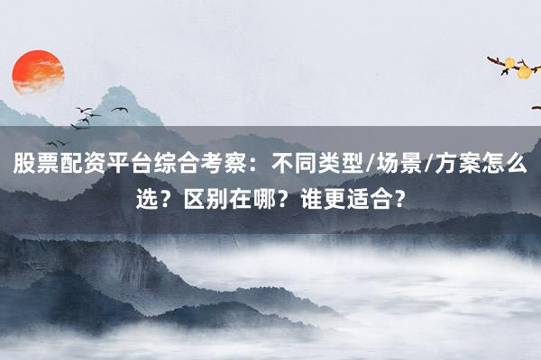 股票配资平台综合考察：不同类型/场景/方案怎么选？区别在哪？谁更适合？